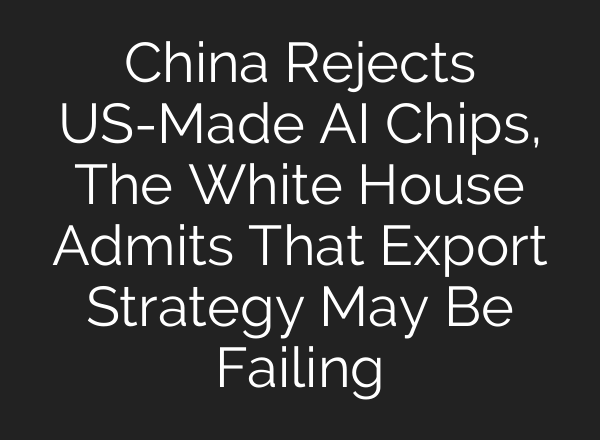 China Rejects US-Made AI Chips, The White House Admits That Export Strategy May Be Failing
