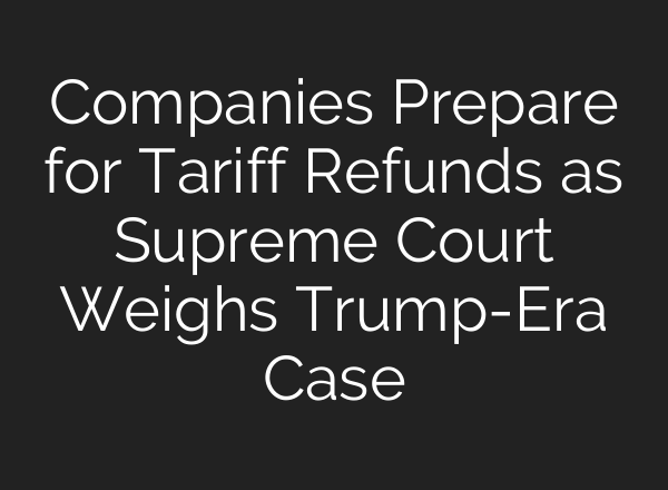 Companies Prepare for Tariff Refunds as Supreme Court Weighs Trump-Era Case