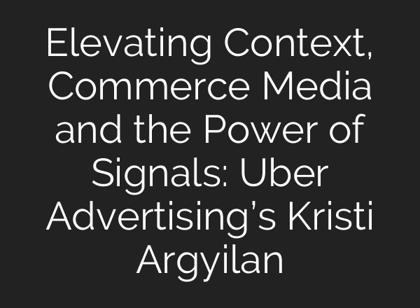 Elevating Context, Commerce Media and the Power of Signals: Uber Advertising’s Kristi Argyilan