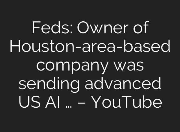 Feds: Owner of Houston-area-based company was sending advanced US AI … – YouTube