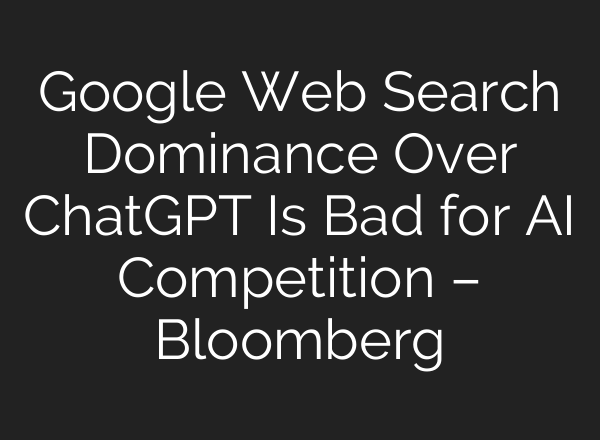 Google Web Search Dominance Over ChatGPT Is Bad for AI Competition – Bloomberg