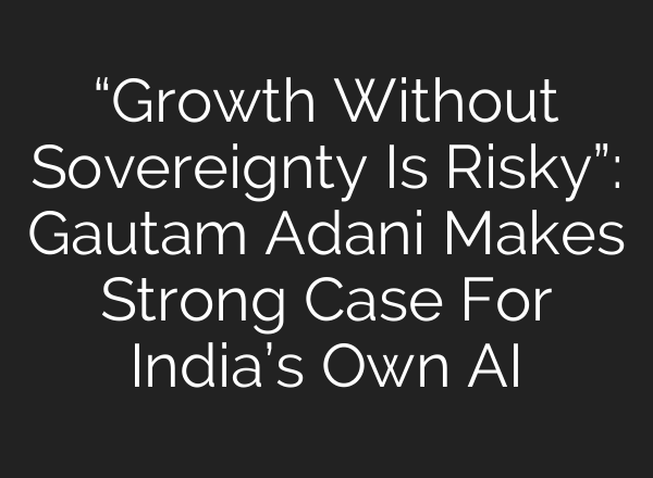 “Growth Without Sovereignty Is Risky”: Gautam Adani Makes Strong Case For India’s Own AI