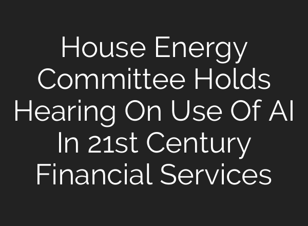 House Energy Committee Holds Hearing On Use Of AI In 21st Century Financial Services