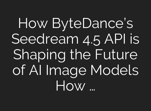 How ByteDance’s Seedream 4.5 API is Shaping the Future of AI Image Models How …