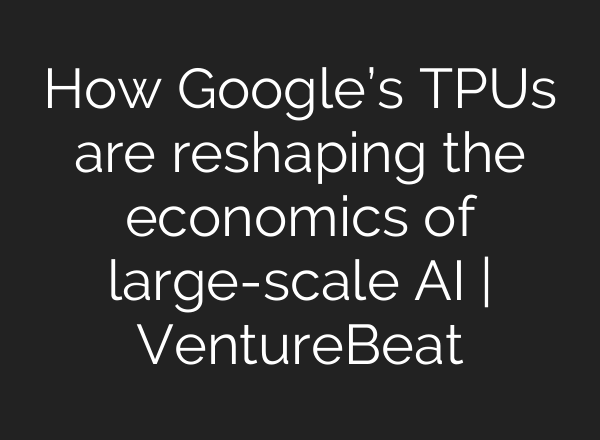 How Google’s TPUs are reshaping the economics of large-scale AI | VentureBeat
