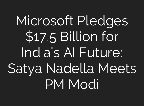 Microsoft Pledges $17.5 Billion for India’s AI Future: Satya Nadella Meets PM Modi
