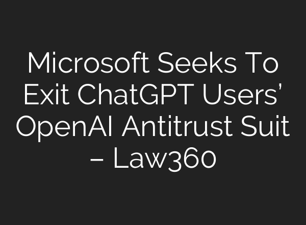 Microsoft Seeks To Exit ChatGPT Users’ OpenAI Antitrust Suit – Law360