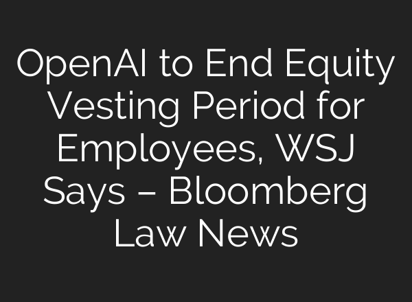 OpenAI to End Equity Vesting Period for Employees, WSJ Says – Bloomberg Law News