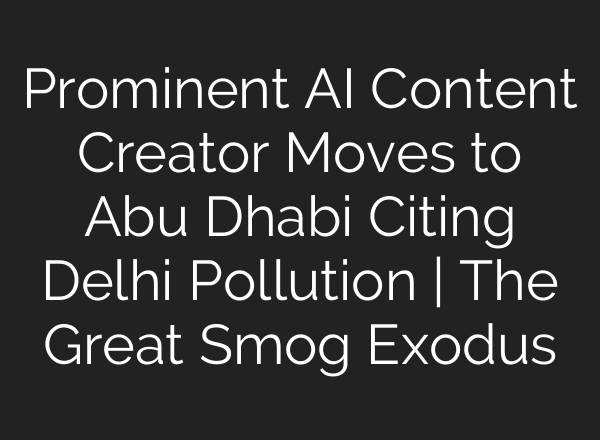 Prominent AI Content Creator Moves to Abu Dhabi Citing Delhi Pollution | The Great Smog Exodus