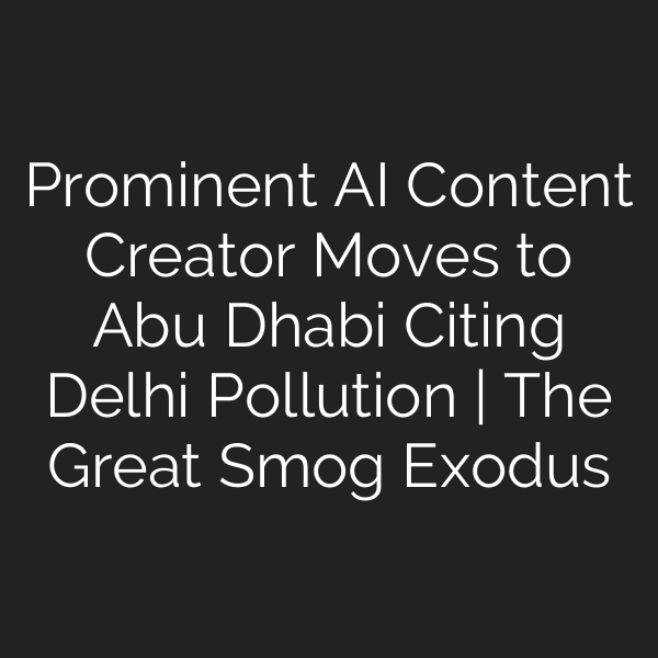Prominent AI Content Creator Moves to Abu Dhabi Citing Delhi Pollution | The Great Smog Exodus