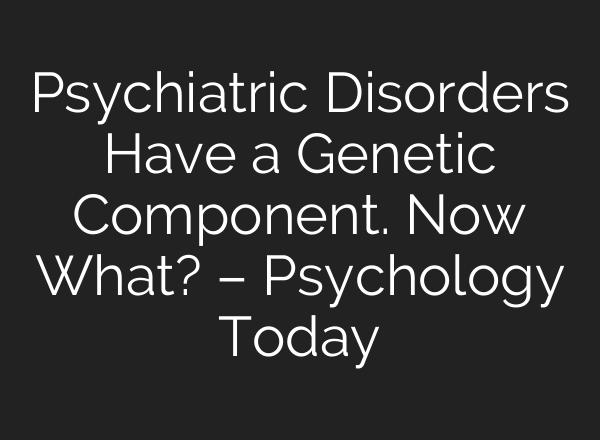 Psychiatric Disorders Have a Genetic Component. Now What? – Psychology Today