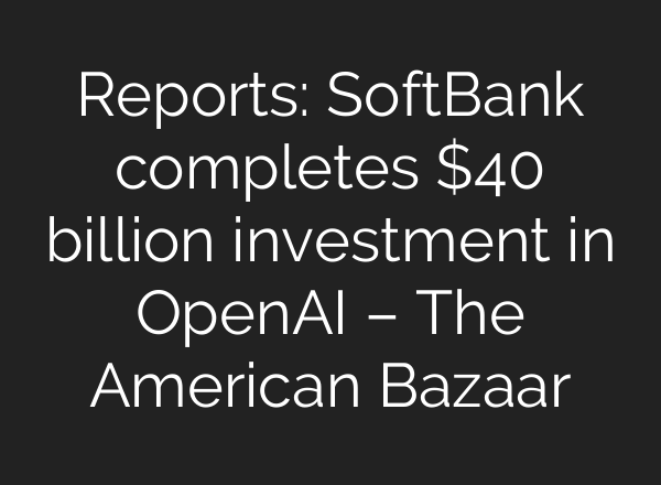 Reports: SoftBank completes $40 billion investment in OpenAI – The American Bazaar