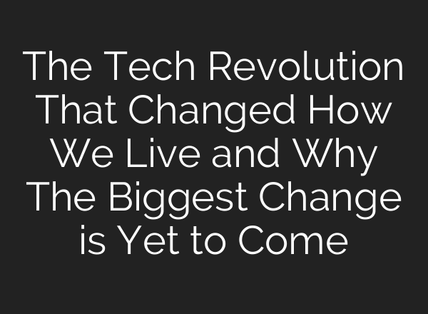 The Tech Revolution That Changed How We Live and Why The Biggest Change is Yet to Come