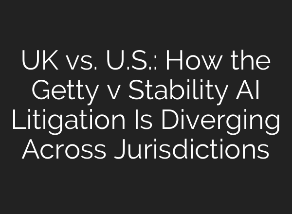 UK vs. U.S.: How the Getty v Stability AI Litigation Is Diverging Across Jurisdictions
