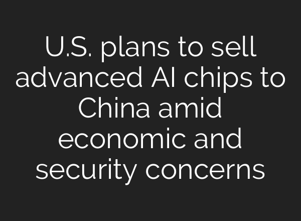 U.S. plans to sell advanced AI chips to China amid economic and security concerns