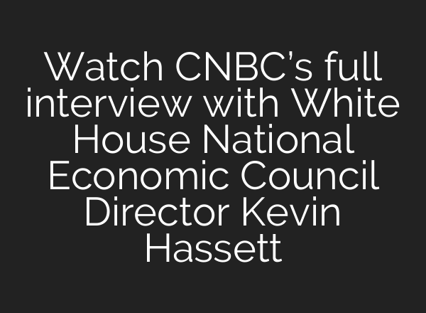 Watch CNBC’s full interview with White House National Economic Council Director Kevin Hassett
