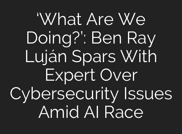 ‘What Are We Doing?’: Ben Ray Luján Spars With Expert Over Cybersecurity Issues Amid AI Race