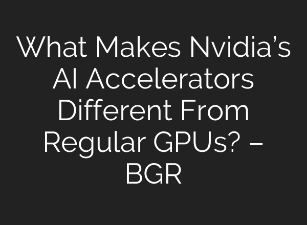 What Makes Nvidia’s AI Accelerators Different From Regular GPUs? – BGR