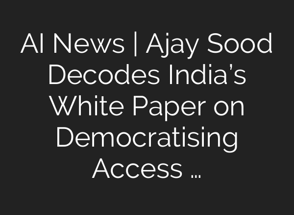 AI News | Ajay Sood Decodes India’s White Paper on Democratising Access …