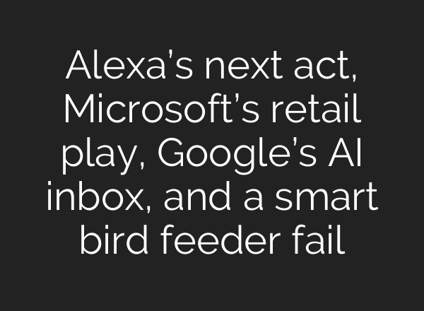 Alexa’s next act, Microsoft’s retail play, Google’s AI inbox, and a smart bird feeder fail