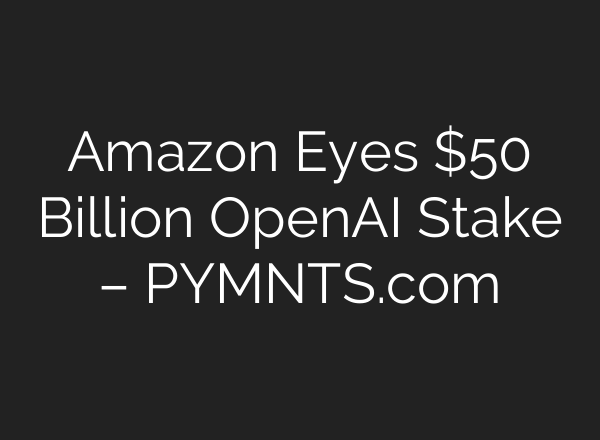 Amazon Eyes $50 Billion OpenAI Stake – PYMNTS.com