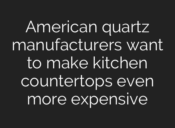 American quartz manufacturers want to make kitchen countertops even more expensive