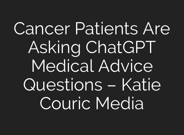 Cancer Patients Are Asking ChatGPT Medical Advice Questions – Katie Couric Media