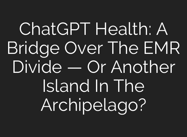 ChatGPT Health: A Bridge Over The EMR Divide — Or Another Island In The Archipelago?