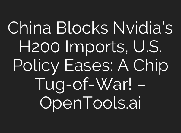 China Blocks Nvidia’s H200 Imports, U.S. Policy Eases: A Chip Tug-of-War! – OpenTools.ai