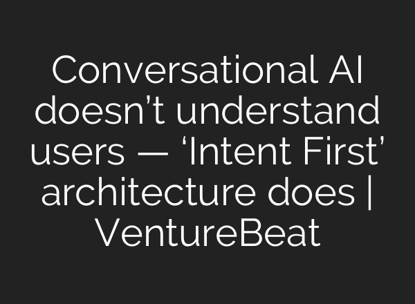Conversational AI doesn’t understand users — ‘Intent First’ architecture does | VentureBeat