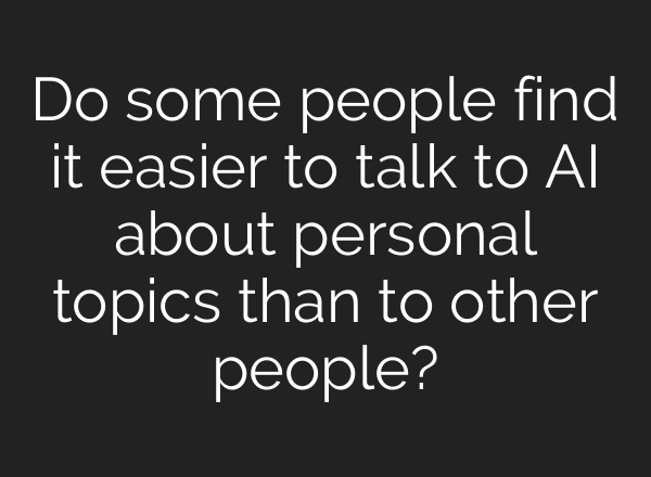 Do some people find it easier to talk to AI about personal topics than to other people?