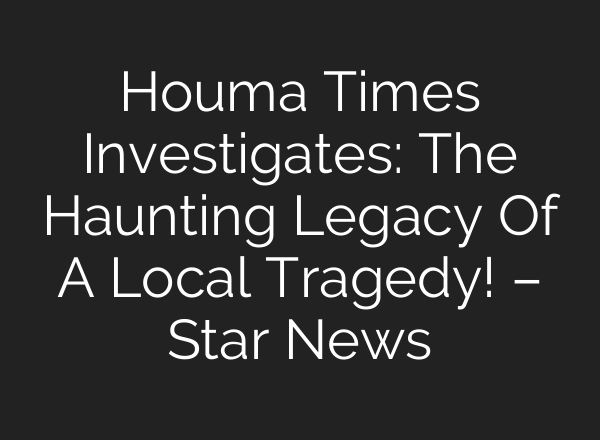 Houma Times Investigates: The Haunting Legacy Of A Local Tragedy! – Star News