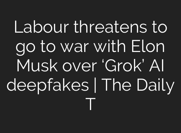 Labour threatens to go to war with Elon Musk over ‘Grok’ AI deepfakes | The Daily T