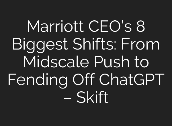 Marriott CEO’s 8 Biggest Shifts: From Midscale Push to Fending Off ChatGPT – Skift
