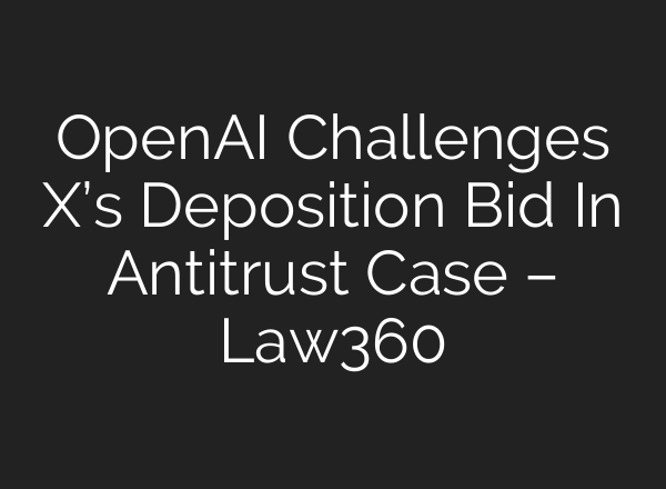 OpenAI Challenges X’s Deposition Bid In Antitrust Case – Law360