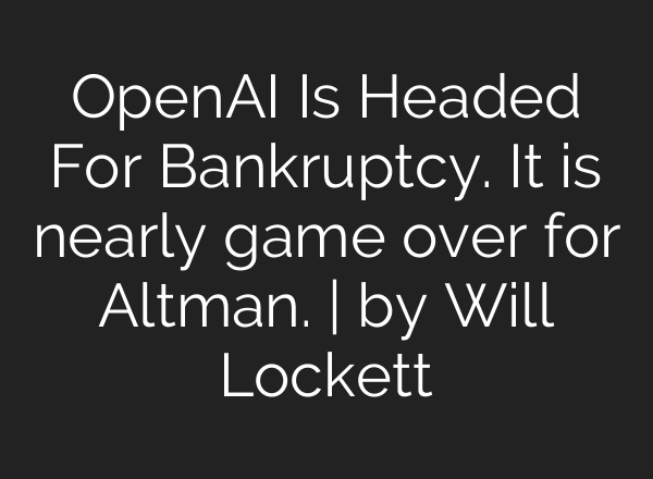 OpenAI Is Headed For Bankruptcy. It is nearly game over for Altman. | by Will Lockett
