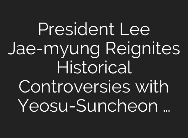 President Lee Jae-myung Reignites Historical Controversies with Yeosu-Suncheon …