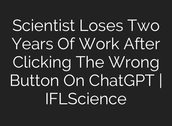 Scientist Loses Two Years Of Work After Clicking The Wrong Button On ChatGPT | IFLScience