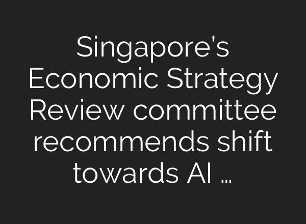 Singapore’s Economic Strategy Review committee recommends shift towards AI …