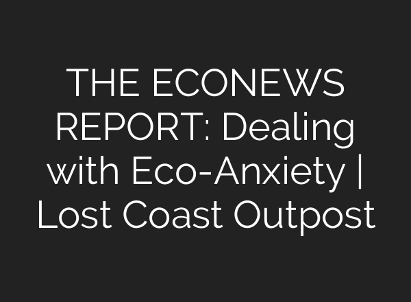 THE ECONEWS REPORT: Dealing with Eco-Anxiety | Lost Coast Outpost