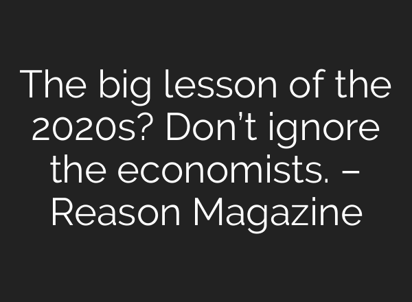 The big lesson of the 2020s? Don’t ignore the economists. – Reason Magazine