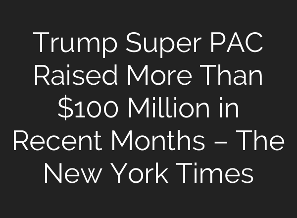 Trump Super PAC Raised More Than $100 Million in Recent Months – The New York Times