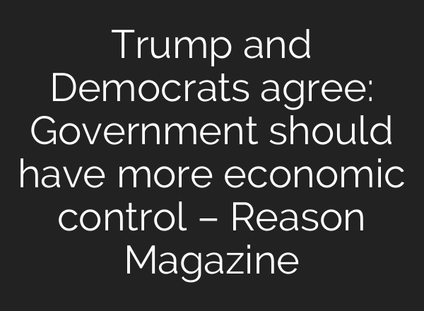 Trump and Democrats agree: Government should have more economic control – Reason Magazine