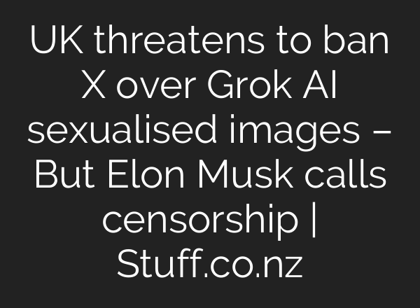UK threatens to ban X over Grok AI sexualised images – But Elon Musk calls censorship | Stuff.co.nz