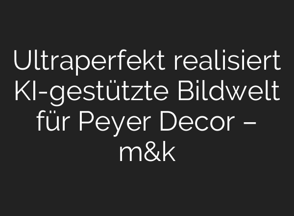 Ultraperfekt realisiert KI-gestützte Bildwelt für Peyer Decor – m&k
