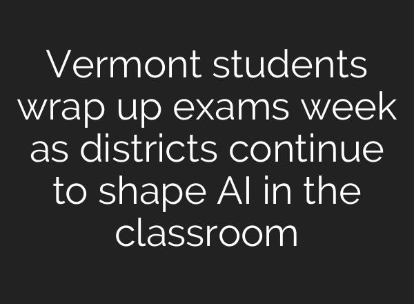 Vermont students wrap up exams week as districts continue to shape AI in the classroom