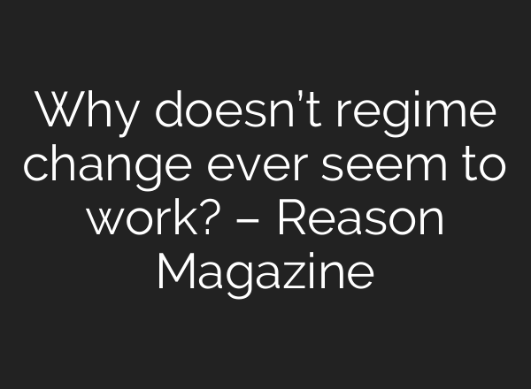 Why doesn’t regime change ever seem to work? – Reason Magazine