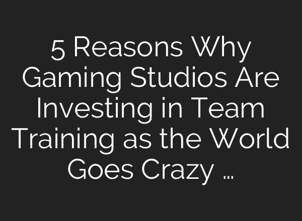 5 Reasons Why Gaming Studios Are Investing in Team Training as the World Goes Crazy …