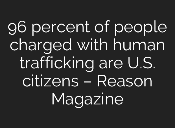 96 percent of people charged with human trafficking are U.S. citizens – Reason Magazine