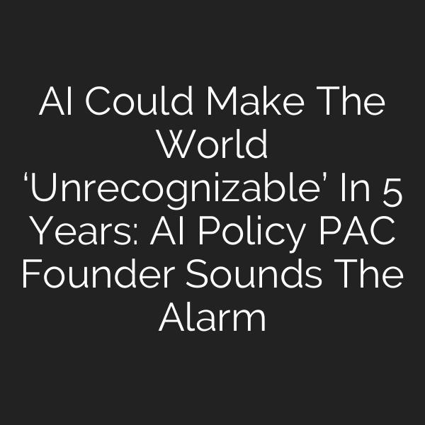 AI Could Make The World ‘Unrecognizable’ In 5 Years: AI Policy PAC Founder Sounds The Alarm